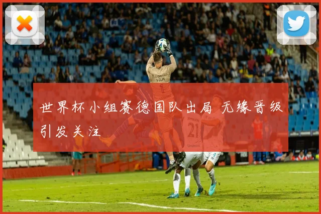 世界杯小组赛德国队出局 无缘晋级引发关注