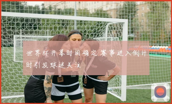 世界杯开幕时间确定 赛事进入倒计时引发球迷关注