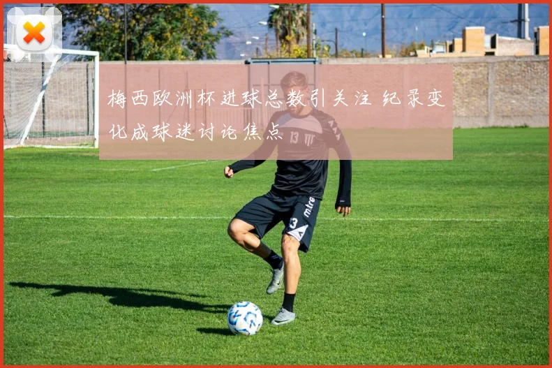 梅西欧洲杯进球总数引关注 纪录变化成球迷讨论焦点