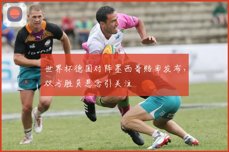 世界杯德国对阵墨西哥赔率发布,双方胜负悬念引关注