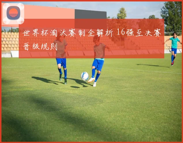 世界杯淘汰赛制全解析 16强至决赛晋级规则