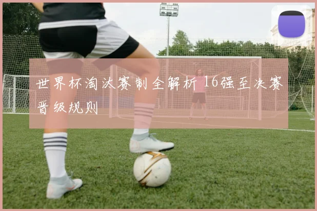 世界杯淘汰赛制全解析 16强至决赛晋级规则