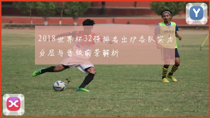 2018世界杯32强排名出炉各队实力分层与晋级前景解析
