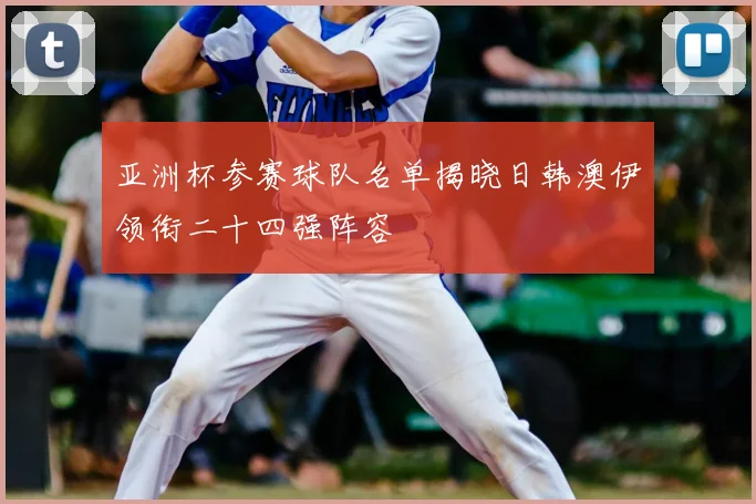 亚洲杯参赛球队名单揭晓日韩澳伊领衔二十四强阵容