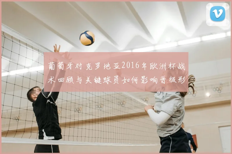 葡萄牙对克罗地亚2016年欧洲杯战术回顾与关键球员如何影响晋级形势