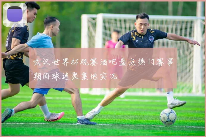 武汉世界杯观赛酒吧盘点热门赛事期间球迷聚集地实况