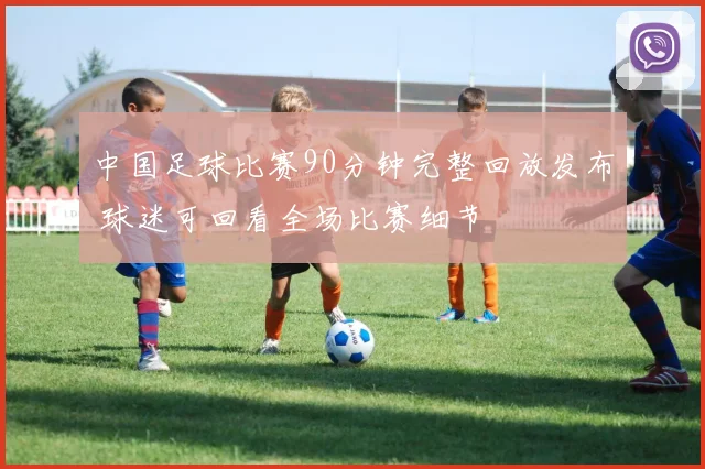 中国足球比赛90分钟完整回放发布 球迷可回看全场比赛细节