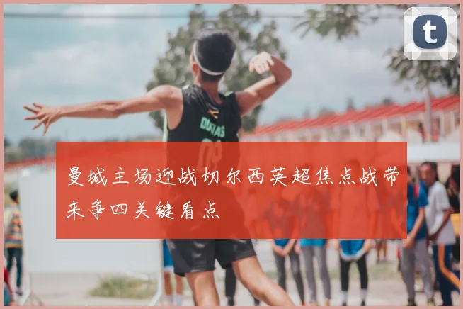 曼城主场迎战切尔西英超焦点战带来争四关键看点