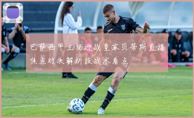 巴萨西甲主场迎战皇家贝蒂斯直播焦点对决解析技战术看点