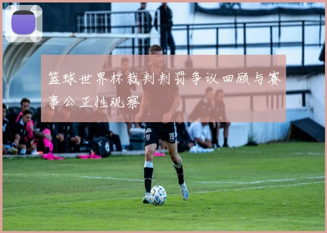 篮球世界杯裁判判罚争议回顾与赛事公正性观察