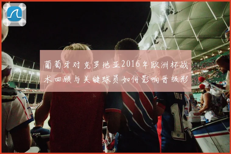 葡萄牙对克罗地亚2016年欧洲杯战术回顾与关键球员如何影响晋级形势