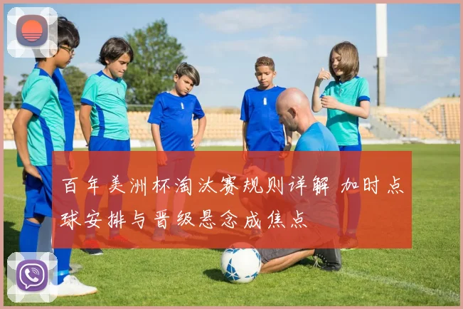 百年美洲杯淘汰赛规则详解 加时点球安排与晋级悬念成焦点