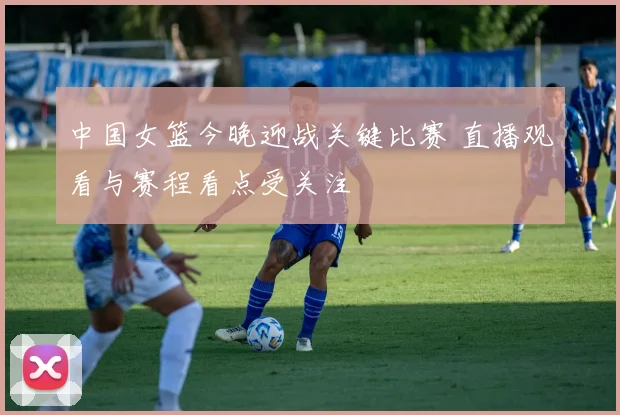 中国女篮今晚迎战关键比赛 直播观看与赛程看点受关注