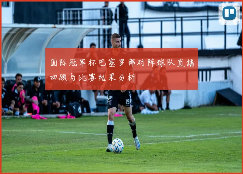 国际冠军杯巴塞罗那对阵球队直播回顾与比赛结果分析