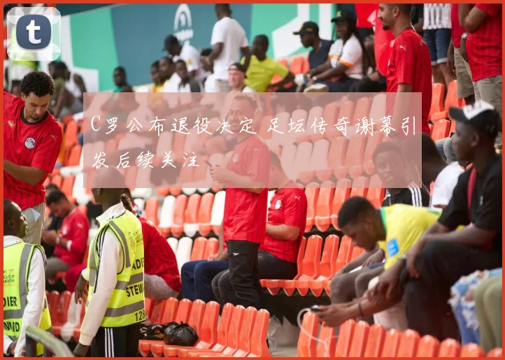 C罗公布退役决定 足坛传奇谢幕引发后续关注
