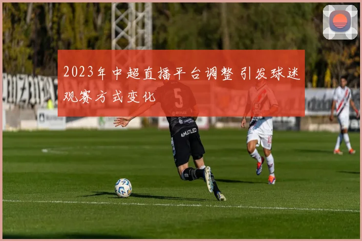 2023年中超直播平台调整 引发球迷观赛方式变化