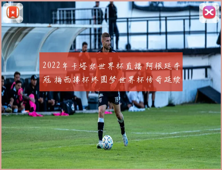 2022年卡塔尔世界杯直播 阿根廷夺冠 梅西捧杯终圆梦世界杯传奇延续