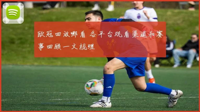 欧冠回放哪看 各平台观看渠道和赛事回顾一文梳理