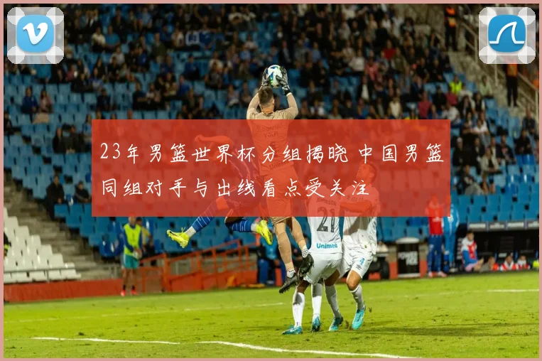 23年男篮世界杯分组揭晓 中国男篮同组对手与出线看点受关注