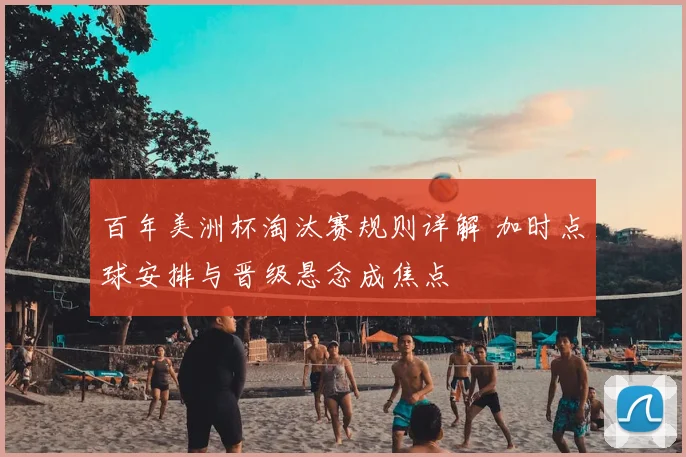 百年美洲杯淘汰赛规则详解 加时点球安排与晋级悬念成焦点