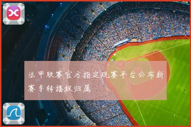 法甲联赛官方指定观赛平台公布新赛季转播权归属