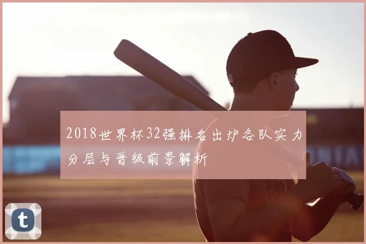 2018世界杯32强排名出炉各队实力分层与晋级前景解析