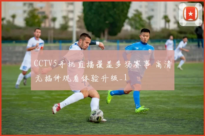 CCTV5手机直播覆盖多场赛事 高清无插件观看体验升级_1