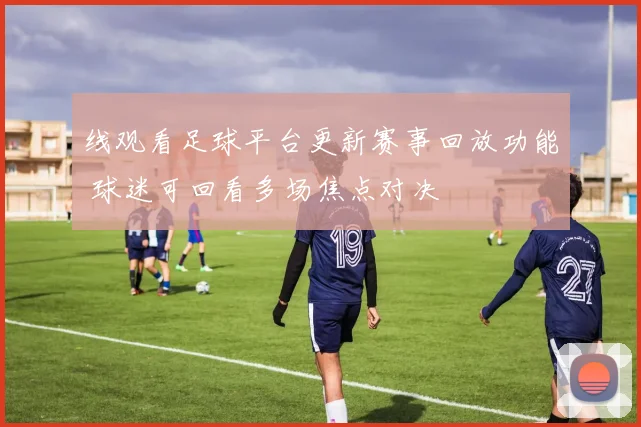 线观看足球平台更新赛事回放功能 球迷可回看多场焦点对决