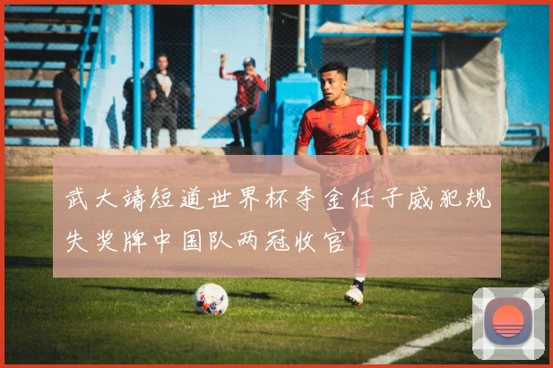 武大靖短道世界杯夺金任子威犯规失奖牌中国队两冠收官