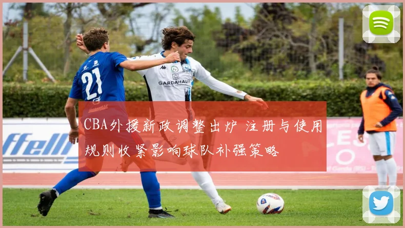 CBA外援新政调整出炉 注册与使用规则收紧影响球队补强策略