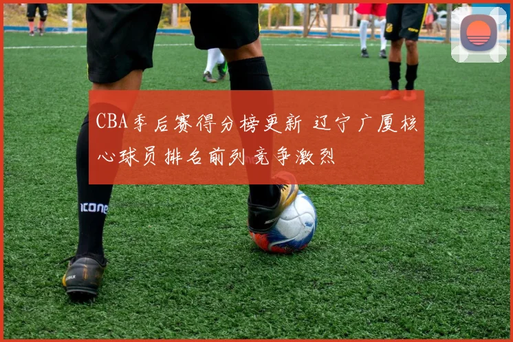 CBA季后赛得分榜更新 辽宁广厦核心球员排名前列竞争激烈