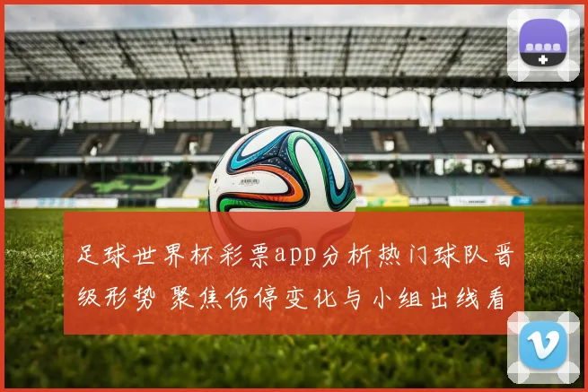 足球世界杯彩票app分析热门球队晋级形势 聚焦伤停变化与小组出线看点