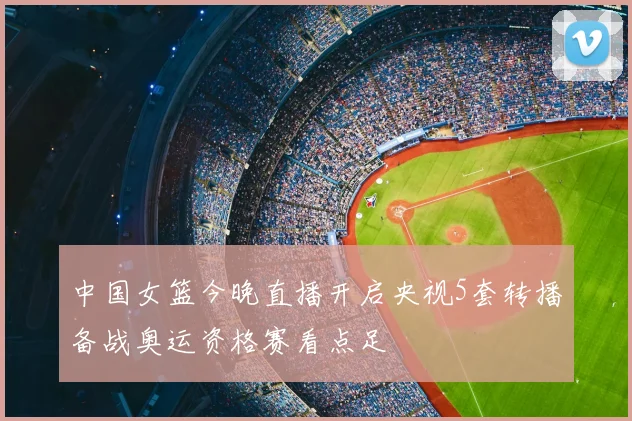 中国女篮今晚直播开启央视5套转播备战奥运资格赛看点足