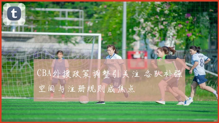 CBA外援政策调整引关注 各队补强空间与注册规则成焦点